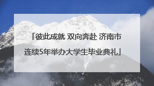 彼此成就 双向奔赴 济南市连续5年举办大学生毕业典礼