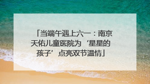 当端午遇上六一：南京天佑儿童医院为‘星星的孩子’点亮双节温情