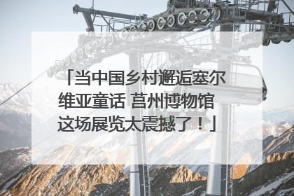 当中国乡村邂逅塞尔维亚童话 莒州博物馆这场展览太震撼了！