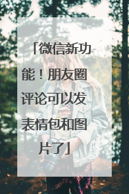 微信新功能！朋友圈评论可以发表情包和图片了