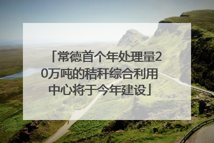 常德首个年处理量20万吨的秸秆综合利用中心将于今年建设