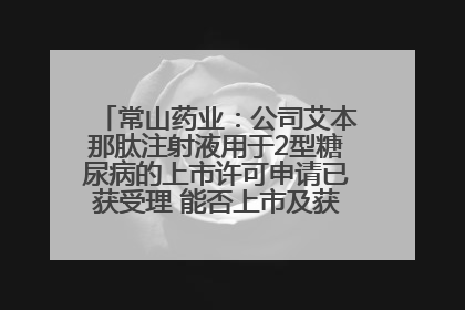 常山药业：公司艾本那肽注射液用于2型糖尿病的上市许可申请已获受理 能否上市及获批时间存在不确定性