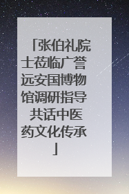 张伯礼院士莅临广誉远安国博物馆调研指导 共话中医药文化传承