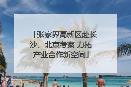 张家界高新区赴长沙、北京考察 力拓产业合作新空间