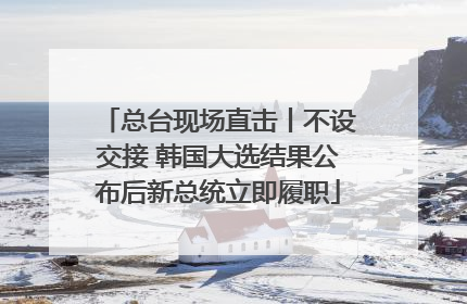 总台现场直击丨不设交接 韩国大选结果公布后新总统立即履职