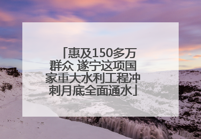 惠及150多万群众 遂宁这项国家重大水利工程冲刺月底全面通水