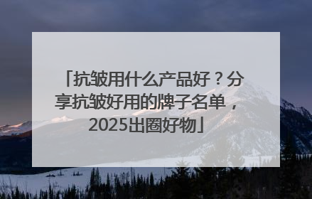 抗皱用什么产品好？分享抗皱好用的牌子名单，2025出圈好物