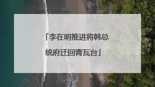 李在明推进将韩总统府迁回青瓦台