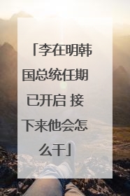 李在明韩国总统任期已开启 接下来他会怎么干