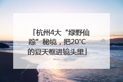 杭州4大“绿野仙踪”秘境，把20℃的夏天框进镜头里