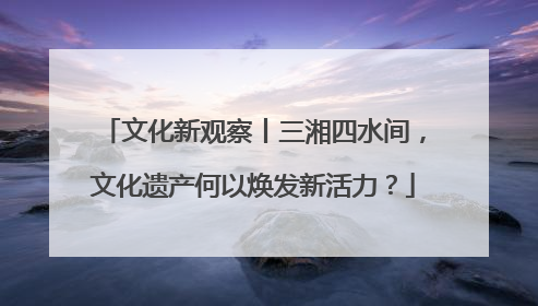 文化新观察丨三湘四水间，文化遗产何以焕发新活力？