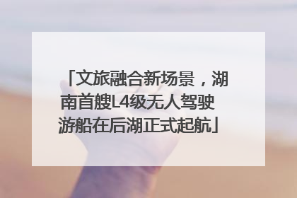 文旅融合新场景，湖南首艘L4级无人驾驶游船在后湖正式起航