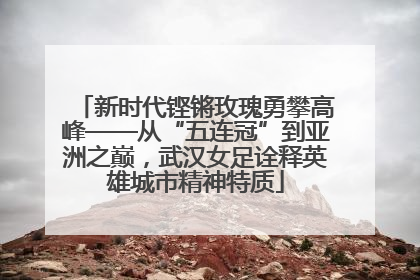 新时代铿锵玫瑰勇攀高峰——从“五连冠”到亚洲之巅，武汉女足诠释英雄城市精神特质