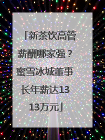 新茶饮高管薪酬哪家强？蜜雪冰城董事长年薪达1313万元