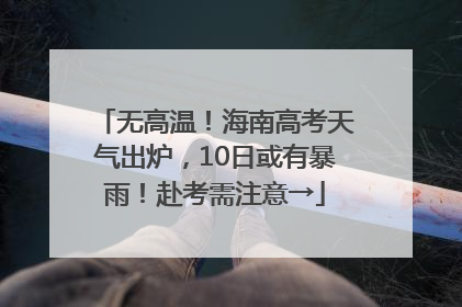 无高温！海南高考天气出炉，10日或有暴雨！赴考需注意→