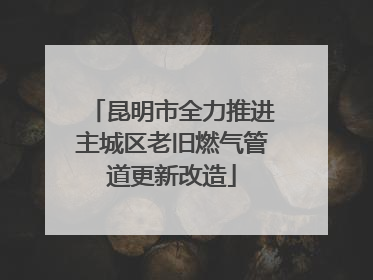 昆明市全力推进主城区老旧燃气管道更新改造