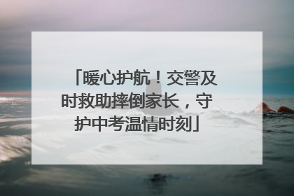 暖心护航！交警及时救助摔倒家长，守护中考温情时刻