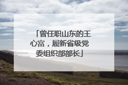 曾任职山东的王心富，履新省级党委组织部部长
