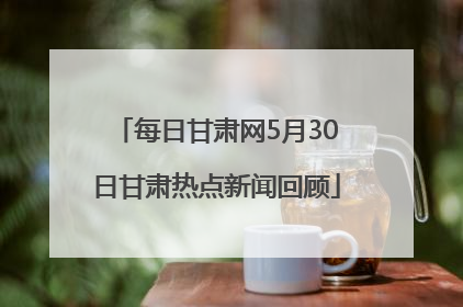 每日甘肃网5月30日甘肃热点新闻回顾