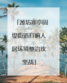 潍坊寒亭固堤街道打响人居环境整治攻坚战