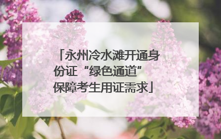 永州冷水滩开通身份证“绿色通道” 保障考生用证需求