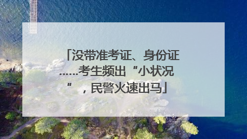 没带准考证、身份证……考生频出“小状况”，民警火速出马