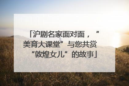 沪剧名家面对面，“美育大课堂”与您共赏“敦煌女儿”的故事
