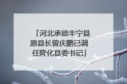 河北承德丰宁县原县长曾庆鹏已调任隆化县委书记