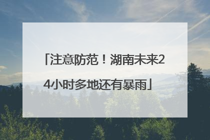 注意防范！湖南未来24小时多地还有暴雨