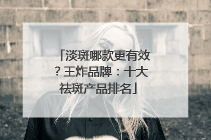 淡斑哪款更有效？王炸品牌：十大祛斑产品排名