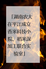 湖南农大在平江成立香米科技小院、稻米深加工联合实验室