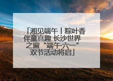 湘见端午丨粽叶香伴童真趣 长沙世界之窗“端午·六一”双节活动将启