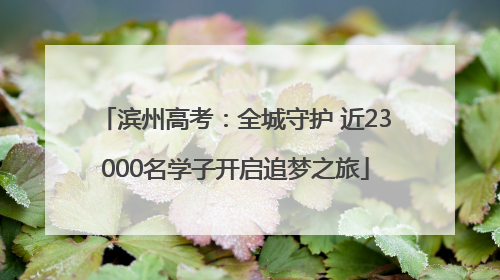 滨州高考：全城守护 近23000名学子开启追梦之旅
