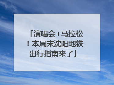 演唱会+马拉松！本周末沈阳地铁出行指南来了
