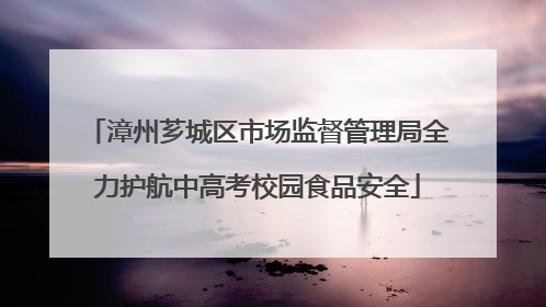 漳州芗城区市场监督管理局全力护航中高考校园食品安全