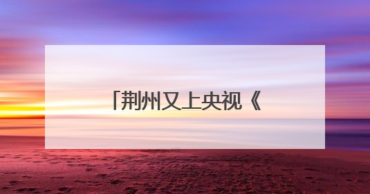 荆州又上央视《新闻联播》了！