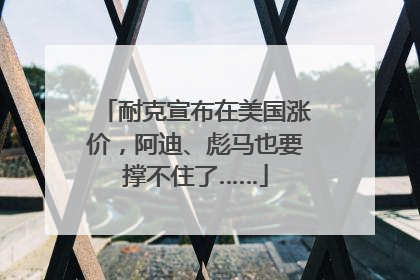 耐克宣布在美国涨价，阿迪、彪马也要撑不住了……