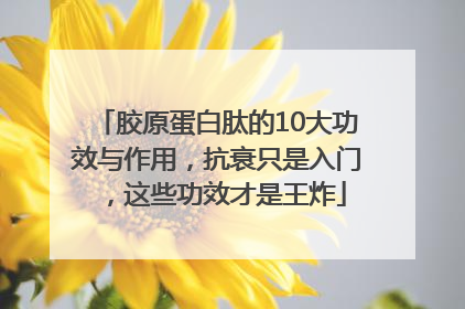 胶原蛋白肽的10大功效与作用，抗衰只是入门，这些功效才是王炸