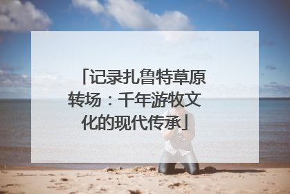 记录扎鲁特草原转场：千年游牧文化的现代传承