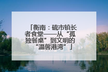 衡南：硫市镇长者食堂——从“孤独餐桌”到文明的“温馨港湾”
