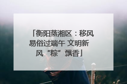 衡阳蒸湘区：移风易俗过端午 文明新风“粽”飘香
