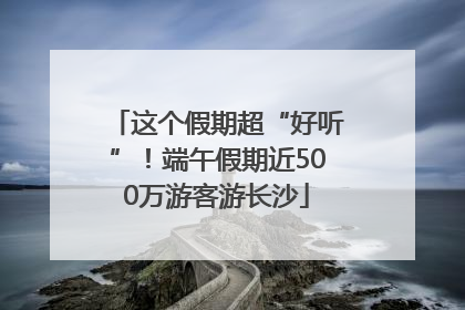 这个假期超“好听”！端午假期近500万游客游长沙
