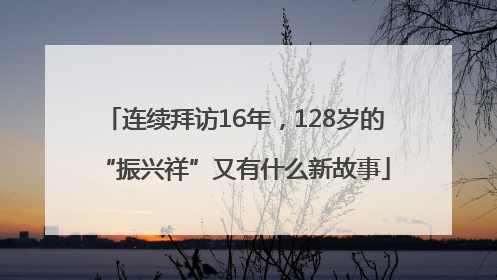 连续拜访16年，128岁的“振兴祥”又有什么新故事