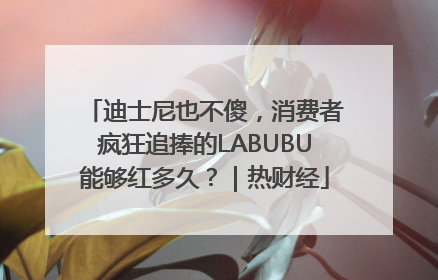 迪士尼也不傻，消费者疯狂追捧的LABUBU能够红多久？｜热财经