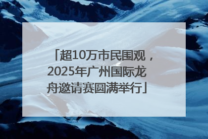 超10万市民围观，2025年广州国际龙舟邀请赛圆满举行
