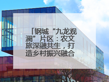 钢城“九龙观澜”片区：农文旅深融共生，打造乡村振兴融合发展新实践