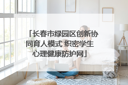 长春市绿园区创新协同育人模式 织密学生心理健康防护网