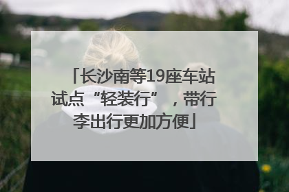 长沙南等19座车站试点“轻装行”，带行李出行更加方便