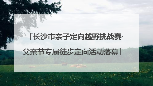 长沙市亲子定向越野挑战赛·父亲节专属徒步定向活动落幕