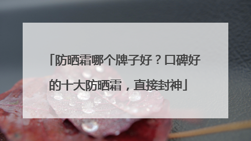 防晒霜哪个牌子好？口碑好的十大防晒霜，直接封神